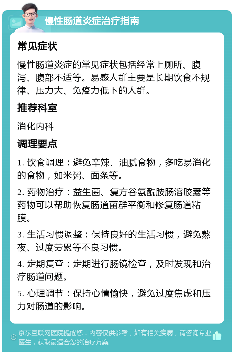 慢性肠道炎症治疗指南 常见症状 慢性肠道炎症的常见症状包括经常上厕所、腹泻、腹部不适等。易感人群主要是长期饮食不规律、压力大、免疫力低下的人群。 推荐科室 消化内科 调理要点 1. 饮食调理：避免辛辣、油腻食物，多吃易消化的食物，如米粥、面条等。 2. 药物治疗：益生菌、复方谷氨酰胺肠溶胶囊等药物可以帮助恢复肠道菌群平衡和修复肠道粘膜。 3. 生活习惯调整：保持良好的生活习惯，避免熬夜、过度劳累等不良习惯。 4. 定期复查：定期进行肠镜检查，及时发现和治疗肠道问题。 5. 心理调节：保持心情愉快，避免过度焦虑和压力对肠道的影响。