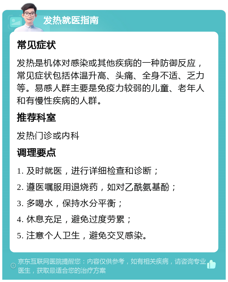 发热就医指南 常见症状 发热是机体对感染或其他疾病的一种防御反应，常见症状包括体温升高、头痛、全身不适、乏力等。易感人群主要是免疫力较弱的儿童、老年人和有慢性疾病的人群。 推荐科室 发热门诊或内科 调理要点 1. 及时就医，进行详细检查和诊断； 2. 遵医嘱服用退烧药，如对乙酰氨基酚； 3. 多喝水，保持水分平衡； 4. 休息充足，避免过度劳累； 5. 注意个人卫生，避免交叉感染。