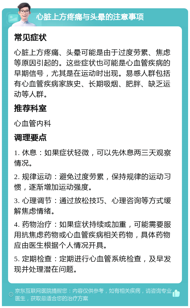 心脏上方疼痛与头晕的注意事项 常见症状 心脏上方疼痛、头晕可能是由于过度劳累、焦虑等原因引起的。这些症状也可能是心血管疾病的早期信号，尤其是在运动时出现。易感人群包括有心血管疾病家族史、长期吸烟、肥胖、缺乏运动等人群。 推荐科室 心血管内科 调理要点 1. 休息：如果症状轻微，可以先休息两三天观察情况。 2. 规律运动：避免过度劳累，保持规律的运动习惯，逐渐增加运动强度。 3. 心理调节：通过放松技巧、心理咨询等方式缓解焦虑情绪。 4. 药物治疗：如果症状持续或加重，可能需要服用抗焦虑药物或心血管疾病相关药物，具体药物应由医生根据个人情况开具。 5. 定期检查：定期进行心血管系统检查，及早发现并处理潜在问题。