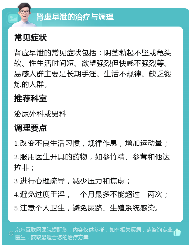 肾虚早泄的治疗与调理 常见症状 肾虚早泄的常见症状包括：阴茎勃起不坚或龟头软、性生活时间短、欲望强烈但快感不强烈等。易感人群主要是长期手淫、生活不规律、缺乏锻炼的人群。 推荐科室 泌尿外科或男科 调理要点 1.改变不良生活习惯，规律作息，增加运动量； 2.服用医生开具的药物，如参竹精、参茸和他达拉非； 3.进行心理疏导，减少压力和焦虑； 4.避免过度手淫，一个月最多不能超过一两次； 5.注意个人卫生，避免尿路、生殖系统感染。