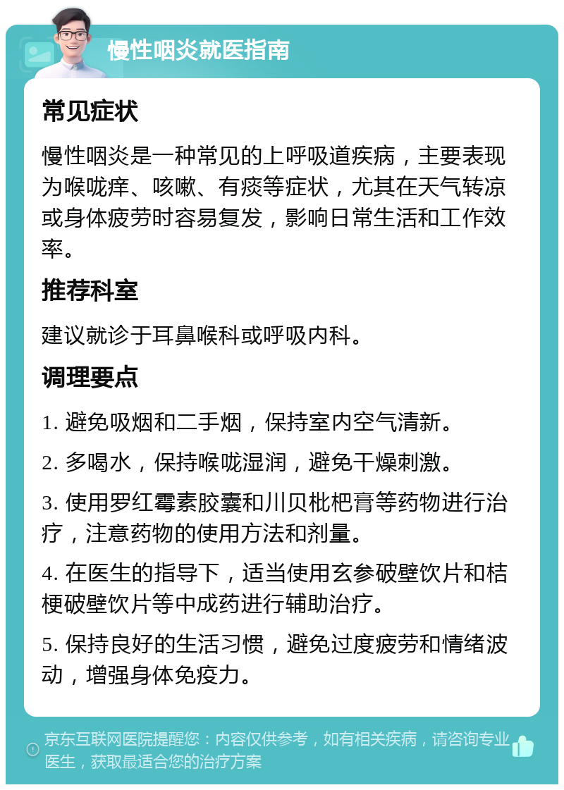 慢性咽炎就医指南 常见症状 慢性咽炎是一种常见的上呼吸道疾病，主要表现为喉咙痒、咳嗽、有痰等症状，尤其在天气转凉或身体疲劳时容易复发，影响日常生活和工作效率。 推荐科室 建议就诊于耳鼻喉科或呼吸内科。 调理要点 1. 避免吸烟和二手烟，保持室内空气清新。 2. 多喝水，保持喉咙湿润，避免干燥刺激。 3. 使用罗红霉素胶囊和川贝枇杷膏等药物进行治疗，注意药物的使用方法和剂量。 4. 在医生的指导下，适当使用玄参破壁饮片和桔梗破壁饮片等中成药进行辅助治疗。 5. 保持良好的生活习惯，避免过度疲劳和情绪波动，增强身体免疫力。