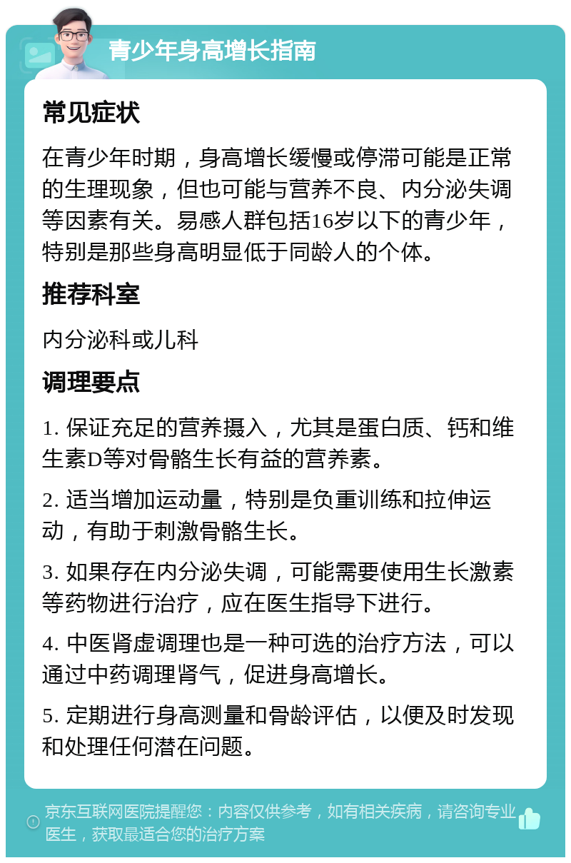 青少年身高增长指南 常见症状 在青少年时期，身高增长缓慢或停滞可能是正常的生理现象，但也可能与营养不良、内分泌失调等因素有关。易感人群包括16岁以下的青少年，特别是那些身高明显低于同龄人的个体。 推荐科室 内分泌科或儿科 调理要点 1. 保证充足的营养摄入，尤其是蛋白质、钙和维生素D等对骨骼生长有益的营养素。 2. 适当增加运动量，特别是负重训练和拉伸运动，有助于刺激骨骼生长。 3. 如果存在内分泌失调，可能需要使用生长激素等药物进行治疗，应在医生指导下进行。 4. 中医肾虚调理也是一种可选的治疗方法，可以通过中药调理肾气，促进身高增长。 5. 定期进行身高测量和骨龄评估，以便及时发现和处理任何潜在问题。