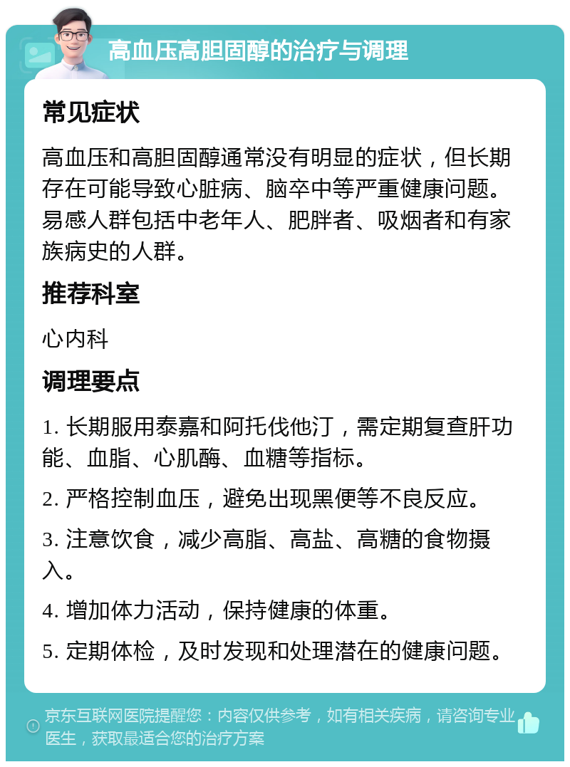 高血压高胆固醇的治疗与调理 常见症状 高血压和高胆固醇通常没有明显的症状，但长期存在可能导致心脏病、脑卒中等严重健康问题。易感人群包括中老年人、肥胖者、吸烟者和有家族病史的人群。 推荐科室 心内科 调理要点 1. 长期服用泰嘉和阿托伐他汀，需定期复查肝功能、血脂、心肌酶、血糖等指标。 2. 严格控制血压，避免出现黑便等不良反应。 3. 注意饮食，减少高脂、高盐、高糖的食物摄入。 4. 增加体力活动，保持健康的体重。 5. 定期体检，及时发现和处理潜在的健康问题。