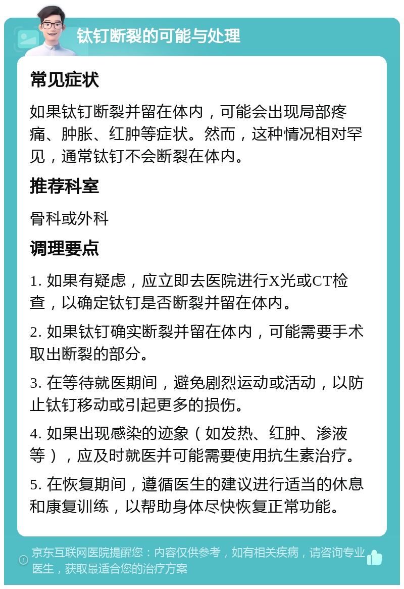 钛钉断裂的可能与处理 常见症状 如果钛钉断裂并留在体内，可能会出现局部疼痛、肿胀、红肿等症状。然而，这种情况相对罕见，通常钛钉不会断裂在体内。 推荐科室 骨科或外科 调理要点 1. 如果有疑虑，应立即去医院进行X光或CT检查，以确定钛钉是否断裂并留在体内。 2. 如果钛钉确实断裂并留在体内，可能需要手术取出断裂的部分。 3. 在等待就医期间，避免剧烈运动或活动，以防止钛钉移动或引起更多的损伤。 4. 如果出现感染的迹象（如发热、红肿、渗液等），应及时就医并可能需要使用抗生素治疗。 5. 在恢复期间，遵循医生的建议进行适当的休息和康复训练，以帮助身体尽快恢复正常功能。