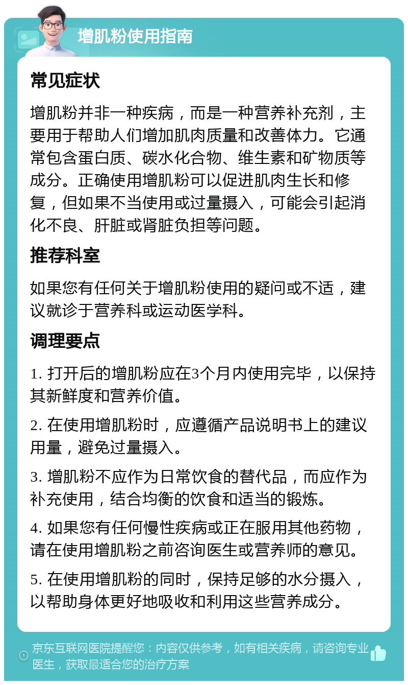 增肌粉使用指南 常见症状 增肌粉并非一种疾病，而是一种营养补充剂，主要用于帮助人们增加肌肉质量和改善体力。它通常包含蛋白质、碳水化合物、维生素和矿物质等成分。正确使用增肌粉可以促进肌肉生长和修复，但如果不当使用或过量摄入，可能会引起消化不良、肝脏或肾脏负担等问题。 推荐科室 如果您有任何关于增肌粉使用的疑问或不适，建议就诊于营养科或运动医学科。 调理要点 1. 打开后的增肌粉应在3个月内使用完毕，以保持其新鲜度和营养价值。 2. 在使用增肌粉时，应遵循产品说明书上的建议用量，避免过量摄入。 3. 增肌粉不应作为日常饮食的替代品，而应作为补充使用，结合均衡的饮食和适当的锻炼。 4. 如果您有任何慢性疾病或正在服用其他药物，请在使用增肌粉之前咨询医生或营养师的意见。 5. 在使用增肌粉的同时，保持足够的水分摄入，以帮助身体更好地吸收和利用这些营养成分。