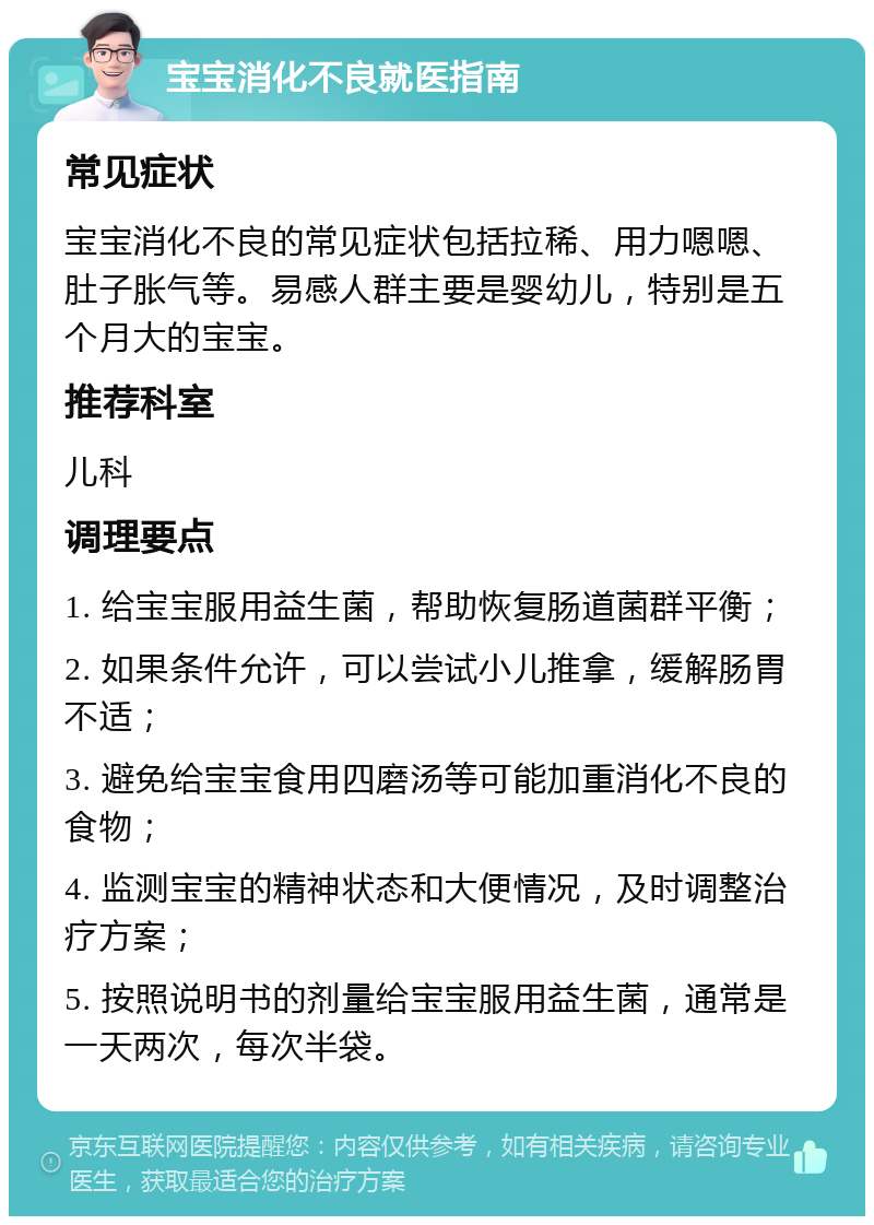 宝宝消化不良就医指南 常见症状 宝宝消化不良的常见症状包括拉稀、用力嗯嗯、肚子胀气等。易感人群主要是婴幼儿，特别是五个月大的宝宝。 推荐科室 儿科 调理要点 1. 给宝宝服用益生菌，帮助恢复肠道菌群平衡； 2. 如果条件允许，可以尝试小儿推拿，缓解肠胃不适； 3. 避免给宝宝食用四磨汤等可能加重消化不良的食物； 4. 监测宝宝的精神状态和大便情况，及时调整治疗方案； 5. 按照说明书的剂量给宝宝服用益生菌，通常是一天两次，每次半袋。