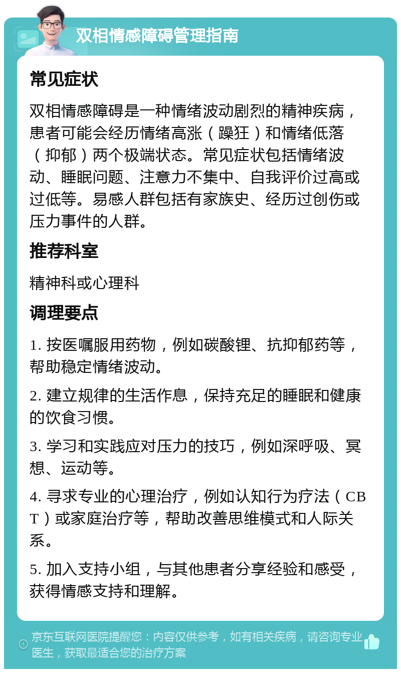 双相情感障碍管理指南 常见症状 双相情感障碍是一种情绪波动剧烈的精神疾病，患者可能会经历情绪高涨（躁狂）和情绪低落（抑郁）两个极端状态。常见症状包括情绪波动、睡眠问题、注意力不集中、自我评价过高或过低等。易感人群包括有家族史、经历过创伤或压力事件的人群。 推荐科室 精神科或心理科 调理要点 1. 按医嘱服用药物，例如碳酸锂、抗抑郁药等，帮助稳定情绪波动。 2. 建立规律的生活作息，保持充足的睡眠和健康的饮食习惯。 3. 学习和实践应对压力的技巧，例如深呼吸、冥想、运动等。 4. 寻求专业的心理治疗，例如认知行为疗法（CBT）或家庭治疗等，帮助改善思维模式和人际关系。 5. 加入支持小组，与其他患者分享经验和感受，获得情感支持和理解。