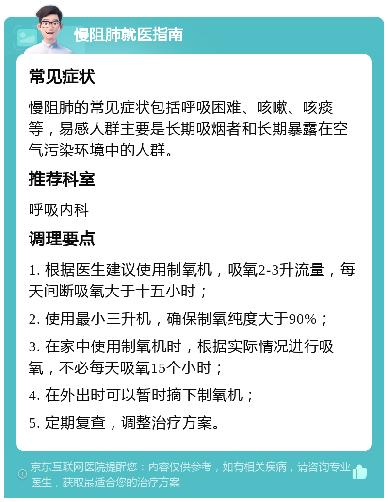 慢阻肺就医指南 常见症状 慢阻肺的常见症状包括呼吸困难、咳嗽、咳痰等，易感人群主要是长期吸烟者和长期暴露在空气污染环境中的人群。 推荐科室 呼吸内科 调理要点 1. 根据医生建议使用制氧机，吸氧2-3升流量，每天间断吸氧大于十五小时； 2. 使用最小三升机，确保制氧纯度大于90%； 3. 在家中使用制氧机时，根据实际情况进行吸氧，不必每天吸氧15个小时； 4. 在外出时可以暂时摘下制氧机； 5. 定期复查，调整治疗方案。