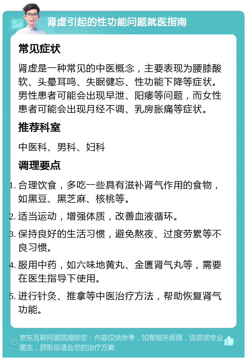 肾虚引起的性功能问题就医指南 常见症状 肾虚是一种常见的中医概念，主要表现为腰膝酸软、头晕耳鸣、失眠健忘、性功能下降等症状。男性患者可能会出现早泄、阳痿等问题，而女性患者可能会出现月经不调、乳房胀痛等症状。 推荐科室 中医科、男科、妇科 调理要点 合理饮食，多吃一些具有滋补肾气作用的食物，如黑豆、黑芝麻、核桃等。 适当运动，增强体质，改善血液循环。 保持良好的生活习惯，避免熬夜、过度劳累等不良习惯。 服用中药，如六味地黄丸、金匮肾气丸等，需要在医生指导下使用。 进行针灸、推拿等中医治疗方法，帮助恢复肾气功能。