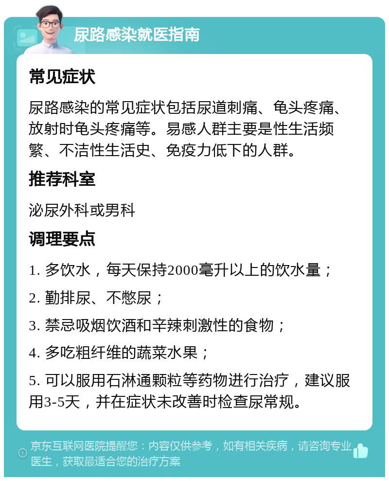 尿路感染就医指南 常见症状 尿路感染的常见症状包括尿道刺痛、龟头疼痛、放射时龟头疼痛等。易感人群主要是性生活频繁、不洁性生活史、免疫力低下的人群。 推荐科室 泌尿外科或男科 调理要点 1. 多饮水，每天保持2000毫升以上的饮水量； 2. 勤排尿、不憋尿； 3. 禁忌吸烟饮酒和辛辣刺激性的食物； 4. 多吃粗纤维的蔬菜水果； 5. 可以服用石淋通颗粒等药物进行治疗，建议服用3-5天，并在症状未改善时检查尿常规。