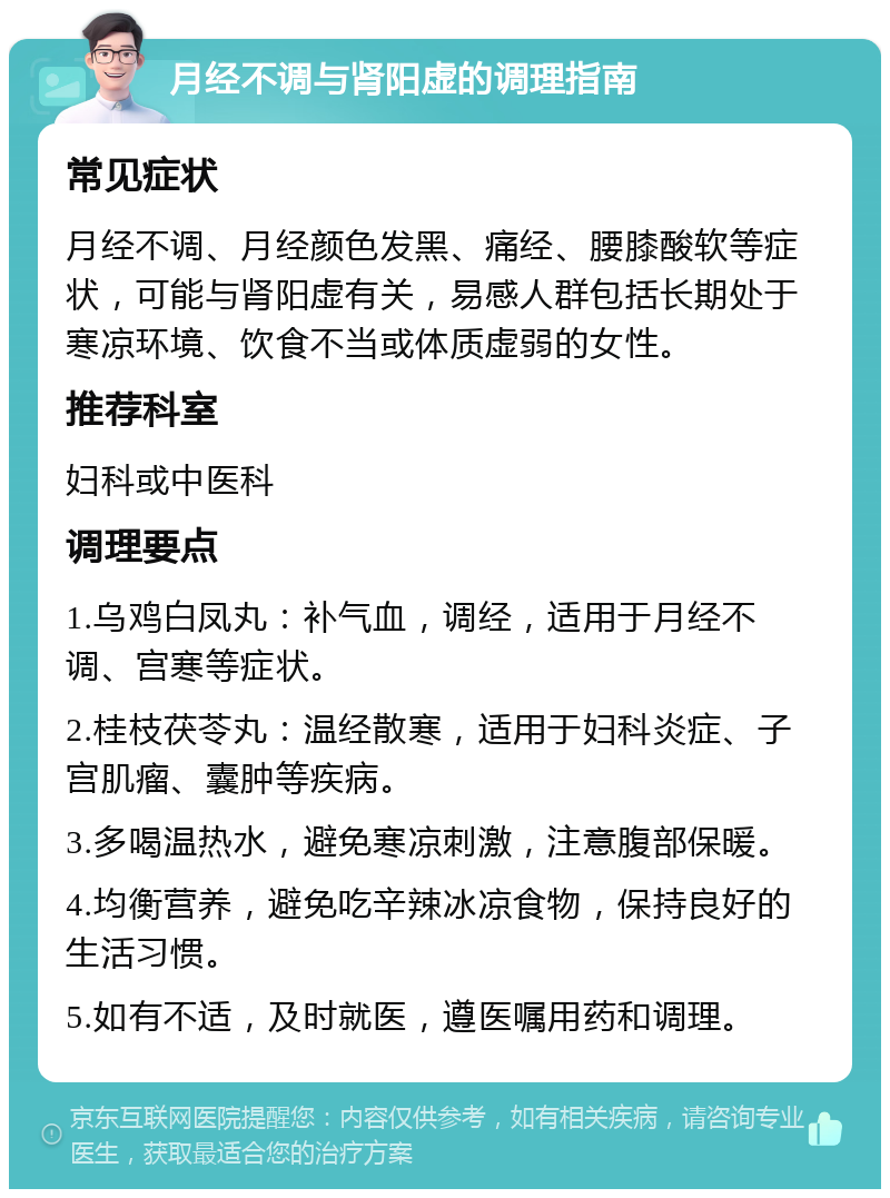 月经不调与肾阳虚的调理指南 常见症状 月经不调、月经颜色发黑、痛经、腰膝酸软等症状，可能与肾阳虚有关，易感人群包括长期处于寒凉环境、饮食不当或体质虚弱的女性。 推荐科室 妇科或中医科 调理要点 1.乌鸡白凤丸：补气血，调经，适用于月经不调、宫寒等症状。 2.桂枝茯苓丸：温经散寒，适用于妇科炎症、子宫肌瘤、囊肿等疾病。 3.多喝温热水，避免寒凉刺激，注意腹部保暖。 4.均衡营养，避免吃辛辣冰凉食物，保持良好的生活习惯。 5.如有不适，及时就医，遵医嘱用药和调理。