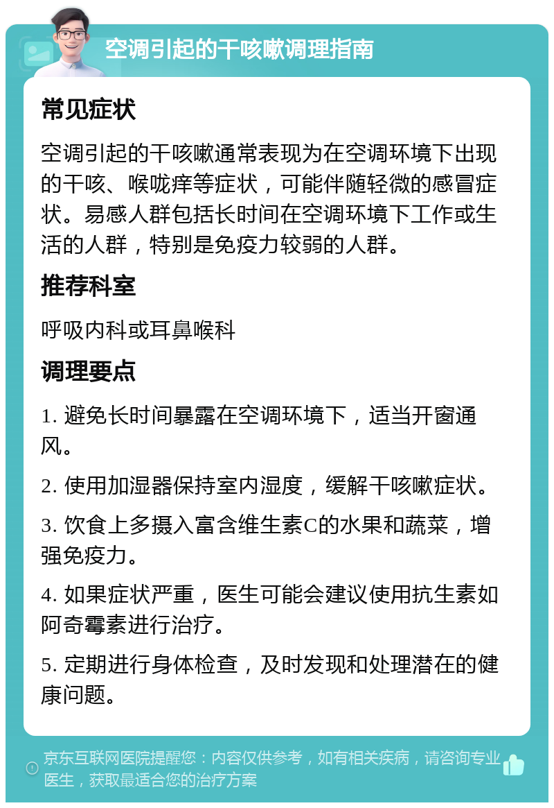 空调引起的干咳嗽调理指南 常见症状 空调引起的干咳嗽通常表现为在空调环境下出现的干咳、喉咙痒等症状，可能伴随轻微的感冒症状。易感人群包括长时间在空调环境下工作或生活的人群，特别是免疫力较弱的人群。 推荐科室 呼吸内科或耳鼻喉科 调理要点 1. 避免长时间暴露在空调环境下，适当开窗通风。 2. 使用加湿器保持室内湿度，缓解干咳嗽症状。 3. 饮食上多摄入富含维生素C的水果和蔬菜，增强免疫力。 4. 如果症状严重，医生可能会建议使用抗生素如阿奇霉素进行治疗。 5. 定期进行身体检查，及时发现和处理潜在的健康问题。