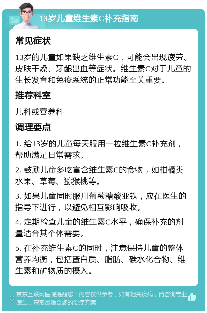 13岁儿童维生素C补充指南 常见症状 13岁的儿童如果缺乏维生素C，可能会出现疲劳、皮肤干燥、牙龈出血等症状。维生素C对于儿童的生长发育和免疫系统的正常功能至关重要。 推荐科室 儿科或营养科 调理要点 1. 给13岁的儿童每天服用一粒维生素C补充剂，帮助满足日常需求。 2. 鼓励儿童多吃富含维生素C的食物，如柑橘类水果、草莓、猕猴桃等。 3. 如果儿童同时服用葡萄糖酸亚铁，应在医生的指导下进行，以避免相互影响吸收。 4. 定期检查儿童的维生素C水平，确保补充的剂量适合其个体需要。 5. 在补充维生素C的同时，注意保持儿童的整体营养均衡，包括蛋白质、脂肪、碳水化合物、维生素和矿物质的摄入。