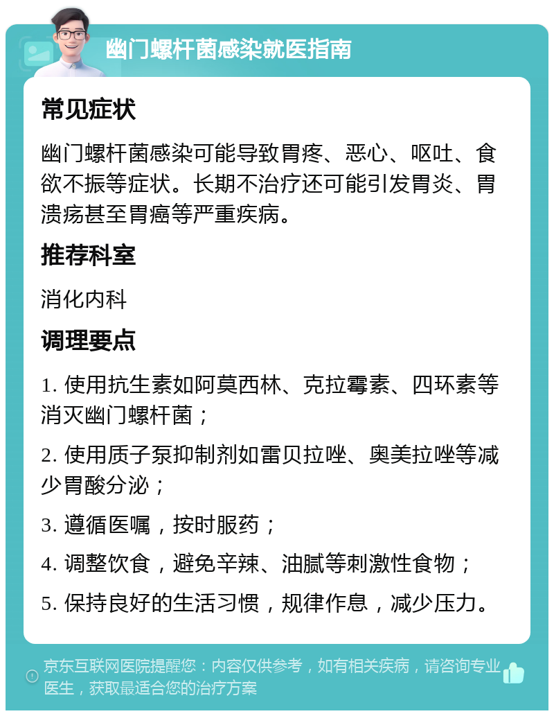 幽门螺杆菌感染就医指南 常见症状 幽门螺杆菌感染可能导致胃疼、恶心、呕吐、食欲不振等症状。长期不治疗还可能引发胃炎、胃溃疡甚至胃癌等严重疾病。 推荐科室 消化内科 调理要点 1. 使用抗生素如阿莫西林、克拉霉素、四环素等消灭幽门螺杆菌； 2. 使用质子泵抑制剂如雷贝拉唑、奥美拉唑等减少胃酸分泌； 3. 遵循医嘱，按时服药； 4. 调整饮食，避免辛辣、油腻等刺激性食物； 5. 保持良好的生活习惯，规律作息，减少压力。