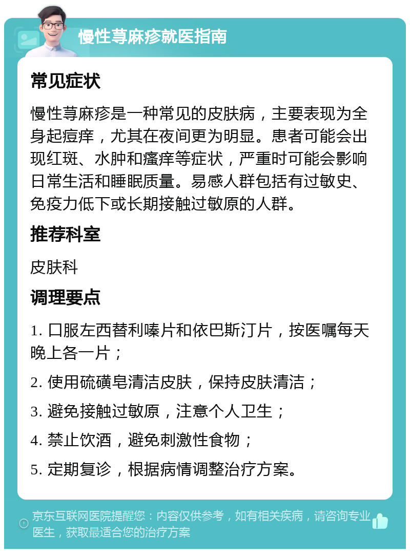 慢性荨麻疹就医指南 常见症状 慢性荨麻疹是一种常见的皮肤病，主要表现为全身起痘痒，尤其在夜间更为明显。患者可能会出现红斑、水肿和瘙痒等症状，严重时可能会影响日常生活和睡眠质量。易感人群包括有过敏史、免疫力低下或长期接触过敏原的人群。 推荐科室 皮肤科 调理要点 1. 口服左西替利嗪片和依巴斯汀片，按医嘱每天晚上各一片； 2. 使用硫磺皂清洁皮肤，保持皮肤清洁； 3. 避免接触过敏原，注意个人卫生； 4. 禁止饮酒，避免刺激性食物； 5. 定期复诊，根据病情调整治疗方案。