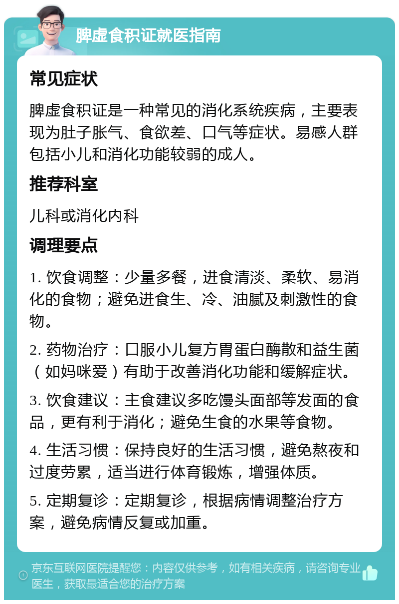 脾虚食积证就医指南 常见症状 脾虚食积证是一种常见的消化系统疾病，主要表现为肚子胀气、食欲差、口气等症状。易感人群包括小儿和消化功能较弱的成人。 推荐科室 儿科或消化内科 调理要点 1. 饮食调整：少量多餐，进食清淡、柔软、易消化的食物；避免进食生、冷、油腻及刺激性的食物。 2. 药物治疗：口服小儿复方胃蛋白酶散和益生菌（如妈咪爱）有助于改善消化功能和缓解症状。 3. 饮食建议：主食建议多吃馒头面部等发面的食品，更有利于消化；避免生食的水果等食物。 4. 生活习惯：保持良好的生活习惯，避免熬夜和过度劳累，适当进行体育锻炼，增强体质。 5. 定期复诊：定期复诊，根据病情调整治疗方案，避免病情反复或加重。