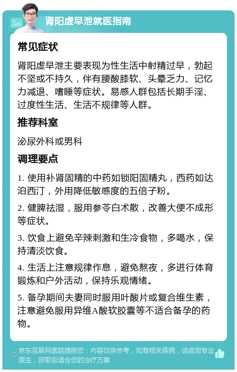 肾阳虚早泄就医指南 常见症状 肾阳虚早泄主要表现为性生活中射精过早，勃起不坚或不持久，伴有腰酸膝软、头晕乏力、记忆力减退、嗜睡等症状。易感人群包括长期手淫、过度性生活、生活不规律等人群。 推荐科室 泌尿外科或男科 调理要点 1. 使用补肾固精的中药如锁阳固精丸，西药如达泊西汀，外用降低敏感度的五倍子粉。 2. 健脾祛湿，服用参苓白术散，改善大便不成形等症状。 3. 饮食上避免辛辣刺激和生冷食物，多喝水，保持清淡饮食。 4. 生活上注意规律作息，避免熬夜，多进行体育锻炼和户外活动，保持乐观情绪。 5. 备孕期间夫妻同时服用叶酸片或复合维生素，注意避免服用异维A酸软胶囊等不适合备孕的药物。