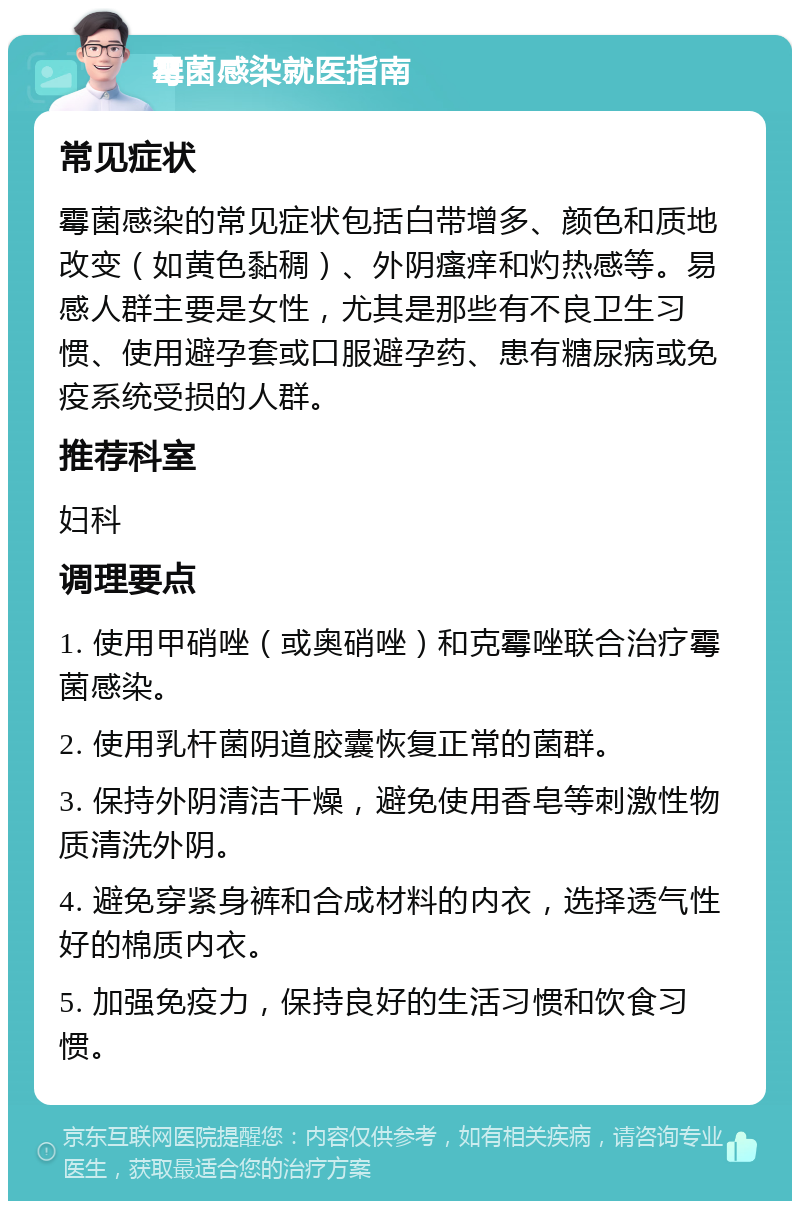 霉菌感染就医指南 常见症状 霉菌感染的常见症状包括白带增多、颜色和质地改变（如黄色黏稠）、外阴瘙痒和灼热感等。易感人群主要是女性，尤其是那些有不良卫生习惯、使用避孕套或口服避孕药、患有糖尿病或免疫系统受损的人群。 推荐科室 妇科 调理要点 1. 使用甲硝唑（或奥硝唑）和克霉唑联合治疗霉菌感染。 2. 使用乳杆菌阴道胶囊恢复正常的菌群。 3. 保持外阴清洁干燥，避免使用香皂等刺激性物质清洗外阴。 4. 避免穿紧身裤和合成材料的内衣，选择透气性好的棉质内衣。 5. 加强免疫力，保持良好的生活习惯和饮食习惯。