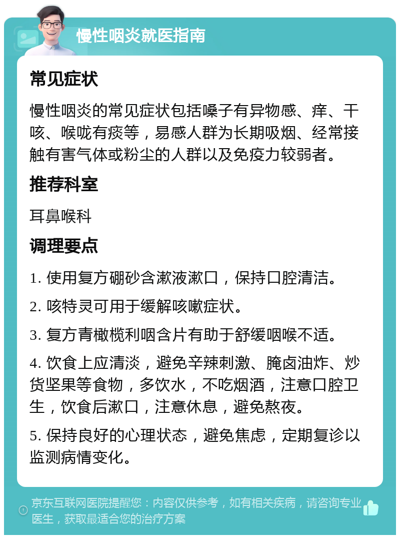 慢性咽炎就医指南 常见症状 慢性咽炎的常见症状包括嗓子有异物感、痒、干咳、喉咙有痰等，易感人群为长期吸烟、经常接触有害气体或粉尘的人群以及免疫力较弱者。 推荐科室 耳鼻喉科 调理要点 1. 使用复方硼砂含漱液漱口，保持口腔清洁。 2. 咳特灵可用于缓解咳嗽症状。 3. 复方青橄榄利咽含片有助于舒缓咽喉不适。 4. 饮食上应清淡，避免辛辣刺激、腌卤油炸、炒货坚果等食物，多饮水，不吃烟酒，注意口腔卫生，饮食后漱口，注意休息，避免熬夜。 5. 保持良好的心理状态，避免焦虑，定期复诊以监测病情变化。