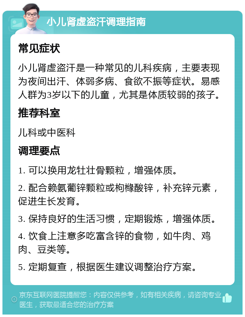 小儿肾虚盗汗调理指南 常见症状 小儿肾虚盗汗是一种常见的儿科疾病，主要表现为夜间出汗、体弱多病、食欲不振等症状。易感人群为3岁以下的儿童，尤其是体质较弱的孩子。 推荐科室 儿科或中医科 调理要点 1. 可以换用龙牡壮骨颗粒，增强体质。 2. 配合赖氨葡锌颗粒或枸橼酸锌，补充锌元素，促进生长发育。 3. 保持良好的生活习惯，定期锻炼，增强体质。 4. 饮食上注意多吃富含锌的食物，如牛肉、鸡肉、豆类等。 5. 定期复查，根据医生建议调整治疗方案。