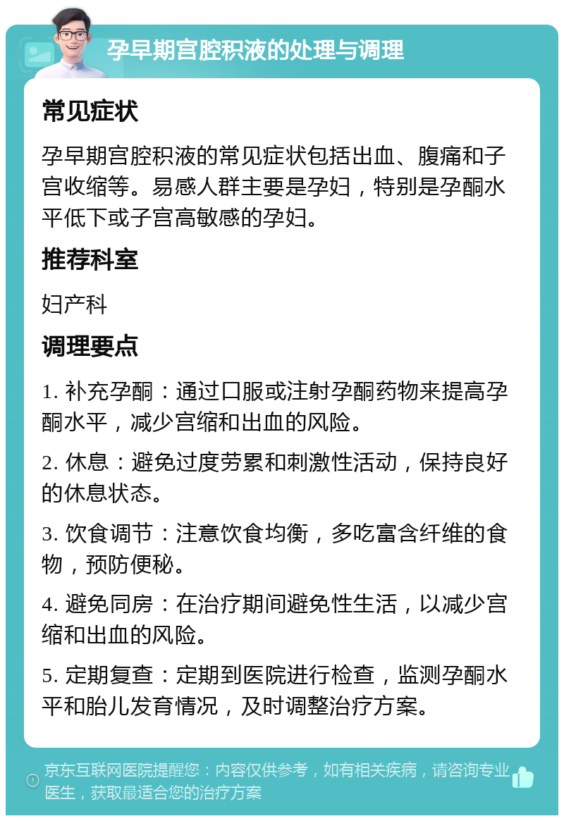 孕早期宫腔积液的处理与调理 常见症状 孕早期宫腔积液的常见症状包括出血、腹痛和子宫收缩等。易感人群主要是孕妇，特别是孕酮水平低下或子宫高敏感的孕妇。 推荐科室 妇产科 调理要点 1. 补充孕酮：通过口服或注射孕酮药物来提高孕酮水平，减少宫缩和出血的风险。 2. 休息：避免过度劳累和刺激性活动，保持良好的休息状态。 3. 饮食调节：注意饮食均衡，多吃富含纤维的食物，预防便秘。 4. 避免同房：在治疗期间避免性生活，以减少宫缩和出血的风险。 5. 定期复查：定期到医院进行检查，监测孕酮水平和胎儿发育情况，及时调整治疗方案。