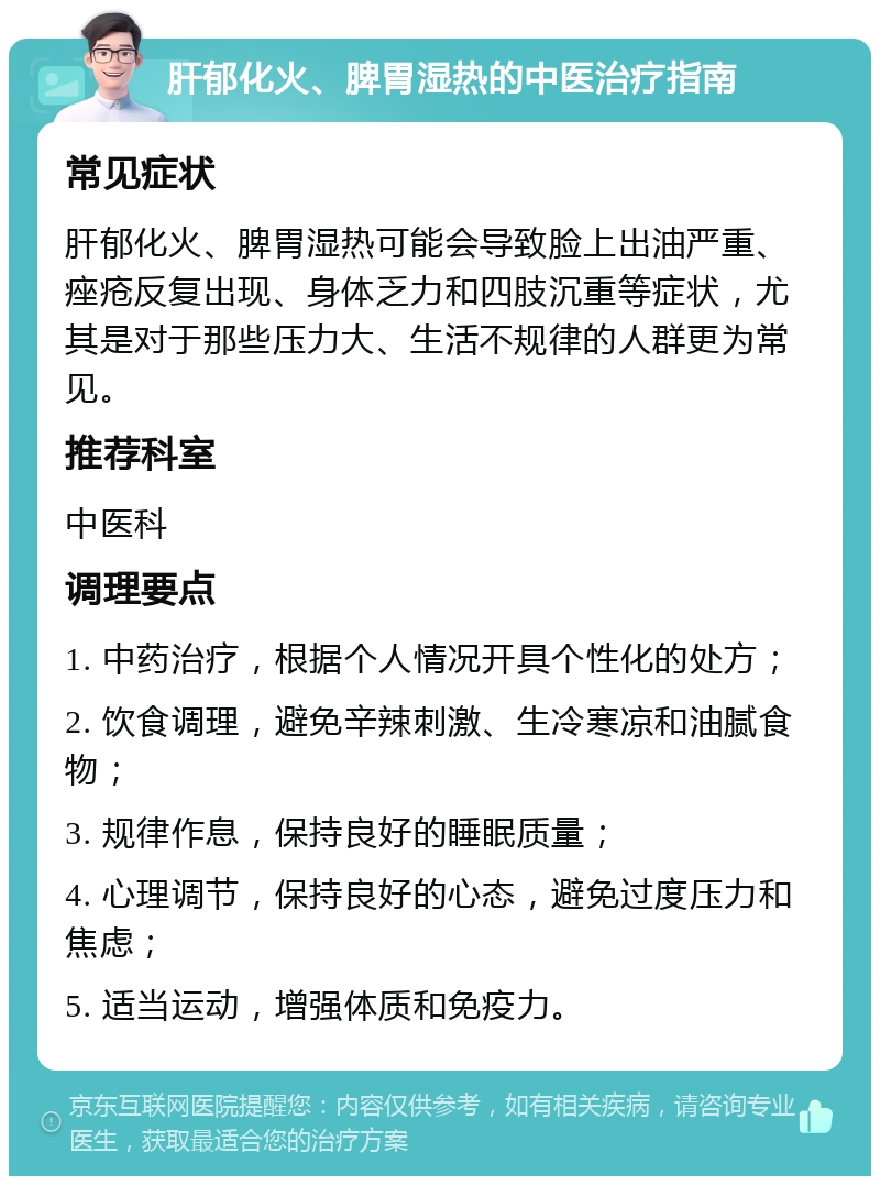 肝郁化火、脾胃湿热的中医治疗指南 常见症状 肝郁化火、脾胃湿热可能会导致脸上出油严重、痤疮反复出现、身体乏力和四肢沉重等症状，尤其是对于那些压力大、生活不规律的人群更为常见。 推荐科室 中医科 调理要点 1. 中药治疗，根据个人情况开具个性化的处方； 2. 饮食调理，避免辛辣刺激、生冷寒凉和油腻食物； 3. 规律作息，保持良好的睡眠质量； 4. 心理调节，保持良好的心态，避免过度压力和焦虑； 5. 适当运动，增强体质和免疫力。