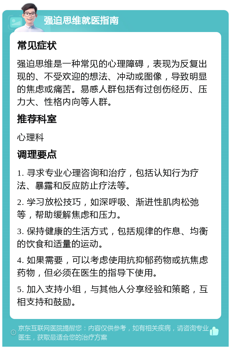 强迫思维就医指南 常见症状 强迫思维是一种常见的心理障碍，表现为反复出现的、不受欢迎的想法、冲动或图像，导致明显的焦虑或痛苦。易感人群包括有过创伤经历、压力大、性格内向等人群。 推荐科室 心理科 调理要点 1. 寻求专业心理咨询和治疗，包括认知行为疗法、暴露和反应防止疗法等。 2. 学习放松技巧，如深呼吸、渐进性肌肉松弛等，帮助缓解焦虑和压力。 3. 保持健康的生活方式，包括规律的作息、均衡的饮食和适量的运动。 4. 如果需要，可以考虑使用抗抑郁药物或抗焦虑药物，但必须在医生的指导下使用。 5. 加入支持小组，与其他人分享经验和策略，互相支持和鼓励。