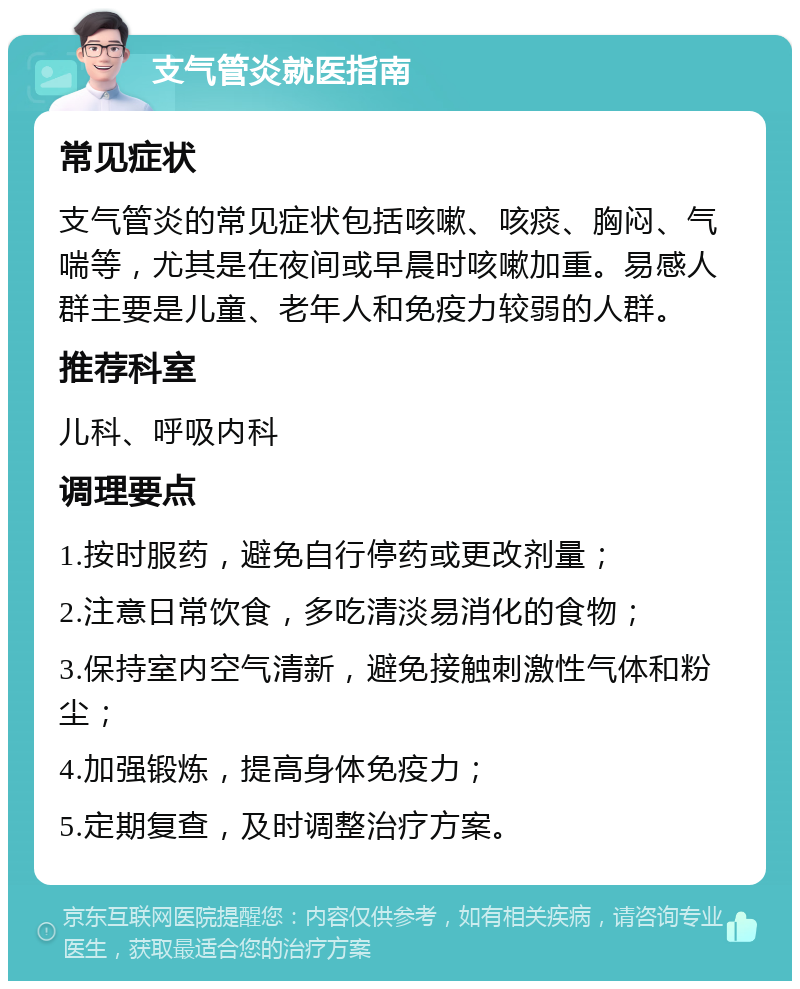 支气管炎就医指南 常见症状 支气管炎的常见症状包括咳嗽、咳痰、胸闷、气喘等，尤其是在夜间或早晨时咳嗽加重。易感人群主要是儿童、老年人和免疫力较弱的人群。 推荐科室 儿科、呼吸内科 调理要点 1.按时服药，避免自行停药或更改剂量； 2.注意日常饮食，多吃清淡易消化的食物； 3.保持室内空气清新，避免接触刺激性气体和粉尘； 4.加强锻炼，提高身体免疫力； 5.定期复查，及时调整治疗方案。