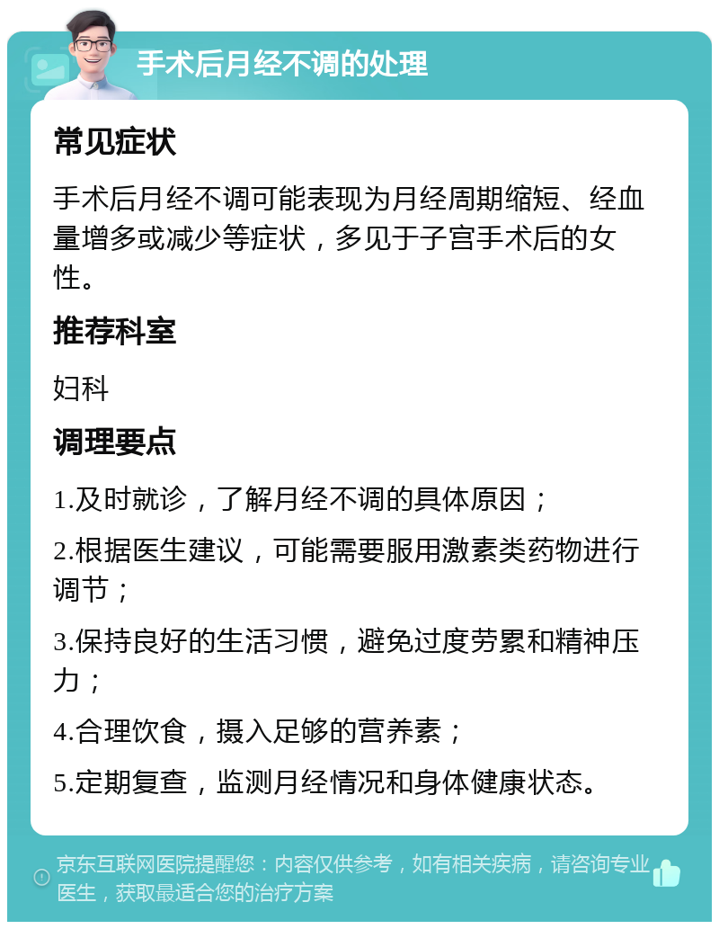 手术后月经不调的处理 常见症状 手术后月经不调可能表现为月经周期缩短、经血量增多或减少等症状，多见于子宫手术后的女性。 推荐科室 妇科 调理要点 1.及时就诊，了解月经不调的具体原因； 2.根据医生建议，可能需要服用激素类药物进行调节； 3.保持良好的生活习惯，避免过度劳累和精神压力； 4.合理饮食，摄入足够的营养素； 5.定期复查，监测月经情况和身体健康状态。