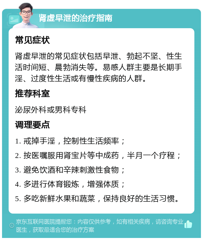 肾虚早泄的治疗指南 常见症状 肾虚早泄的常见症状包括早泄、勃起不坚、性生活时间短、晨勃消失等。易感人群主要是长期手淫、过度性生活或有慢性疾病的人群。 推荐科室 泌尿外科或男科专科 调理要点 1. 戒掉手淫，控制性生活频率； 2. 按医嘱服用肾宝片等中成药，半月一个疗程； 3. 避免饮酒和辛辣刺激性食物； 4. 多进行体育锻炼，增强体质； 5. 多吃新鲜水果和蔬菜，保持良好的生活习惯。