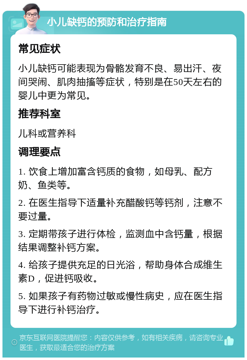 小儿缺钙的预防和治疗指南 常见症状 小儿缺钙可能表现为骨骼发育不良、易出汗、夜间哭闹、肌肉抽搐等症状，特别是在50天左右的婴儿中更为常见。 推荐科室 儿科或营养科 调理要点 1. 饮食上增加富含钙质的食物，如母乳、配方奶、鱼类等。 2. 在医生指导下适量补充醋酸钙等钙剂，注意不要过量。 3. 定期带孩子进行体检，监测血中含钙量，根据结果调整补钙方案。 4. 给孩子提供充足的日光浴，帮助身体合成维生素D，促进钙吸收。 5. 如果孩子有药物过敏或慢性病史，应在医生指导下进行补钙治疗。