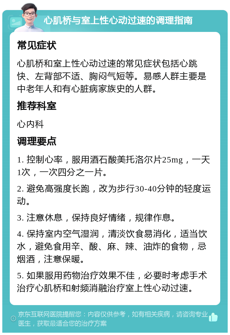 心肌桥与室上性心动过速的调理指南 常见症状 心肌桥和室上性心动过速的常见症状包括心跳快、左背部不适、胸闷气短等。易感人群主要是中老年人和有心脏病家族史的人群。 推荐科室 心内科 调理要点 1. 控制心率，服用酒石酸美托洛尔片25mg，一天1次，一次四分之一片。 2. 避免高强度长跑，改为步行30-40分钟的轻度运动。 3. 注意休息，保持良好情绪，规律作息。 4. 保持室内空气湿润，清淡饮食易消化，适当饮水，避免食用辛、酸、麻、辣、油炸的食物，忌烟酒，注意保暖。 5. 如果服用药物治疗效果不佳，必要时考虑手术治疗心肌桥和射频消融治疗室上性心动过速。