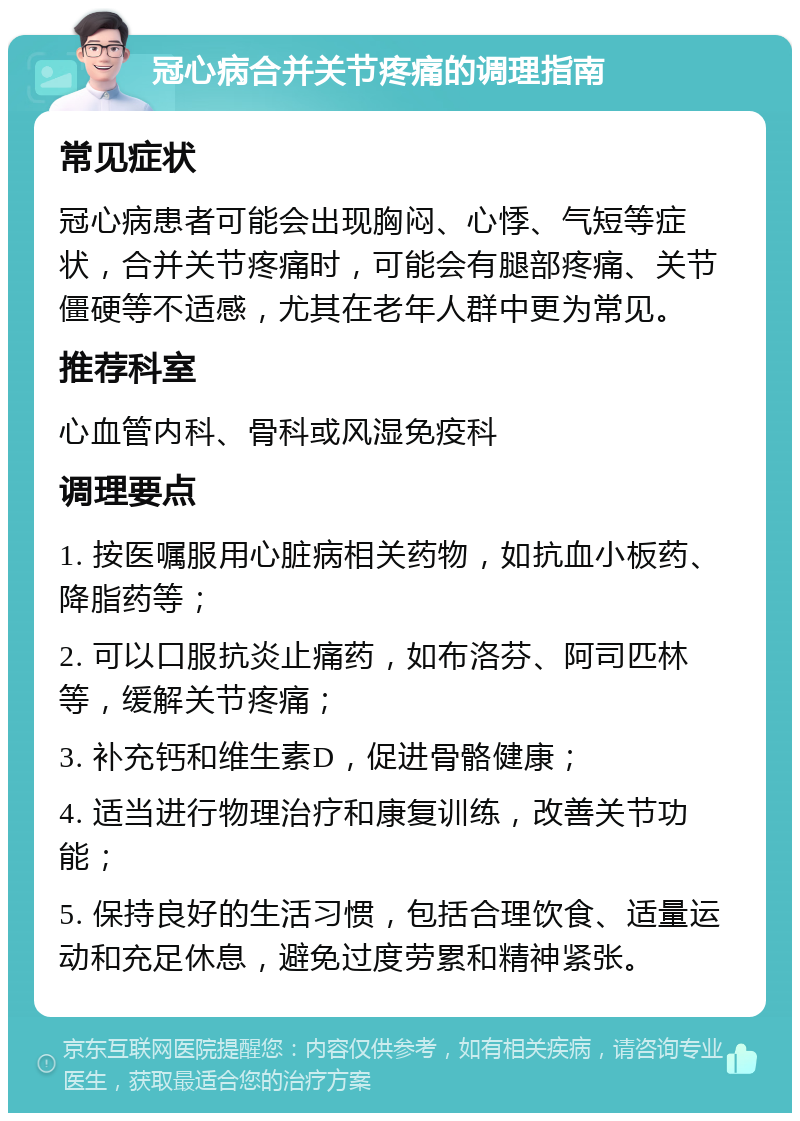 冠心病合并关节疼痛的调理指南 常见症状 冠心病患者可能会出现胸闷、心悸、气短等症状，合并关节疼痛时，可能会有腿部疼痛、关节僵硬等不适感，尤其在老年人群中更为常见。 推荐科室 心血管内科、骨科或风湿免疫科 调理要点 1. 按医嘱服用心脏病相关药物，如抗血小板药、降脂药等； 2. 可以口服抗炎止痛药，如布洛芬、阿司匹林等，缓解关节疼痛； 3. 补充钙和维生素D，促进骨骼健康； 4. 适当进行物理治疗和康复训练，改善关节功能； 5. 保持良好的生活习惯，包括合理饮食、适量运动和充足休息，避免过度劳累和精神紧张。