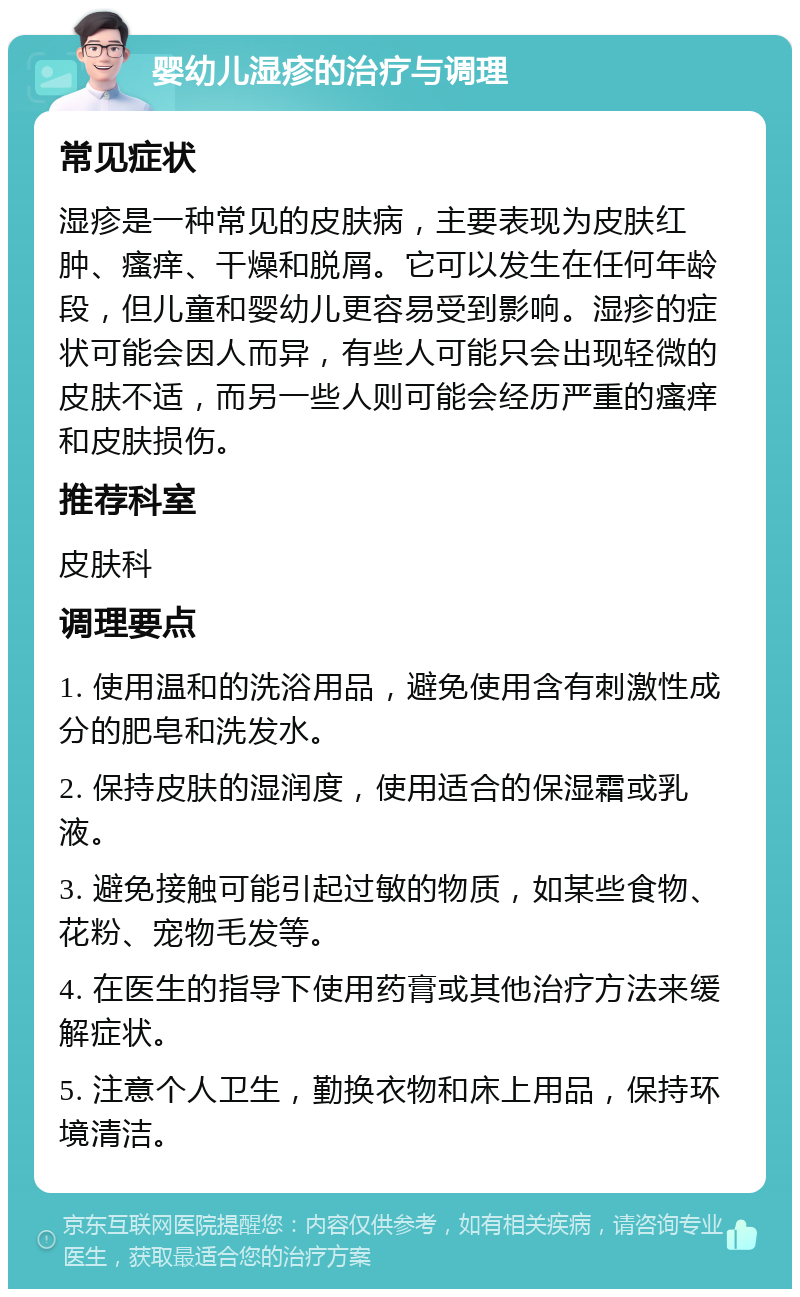 婴幼儿湿疹的治疗与调理 常见症状 湿疹是一种常见的皮肤病，主要表现为皮肤红肿、瘙痒、干燥和脱屑。它可以发生在任何年龄段，但儿童和婴幼儿更容易受到影响。湿疹的症状可能会因人而异，有些人可能只会出现轻微的皮肤不适，而另一些人则可能会经历严重的瘙痒和皮肤损伤。 推荐科室 皮肤科 调理要点 1. 使用温和的洗浴用品，避免使用含有刺激性成分的肥皂和洗发水。 2. 保持皮肤的湿润度，使用适合的保湿霜或乳液。 3. 避免接触可能引起过敏的物质，如某些食物、花粉、宠物毛发等。 4. 在医生的指导下使用药膏或其他治疗方法来缓解症状。 5. 注意个人卫生，勤换衣物和床上用品，保持环境清洁。