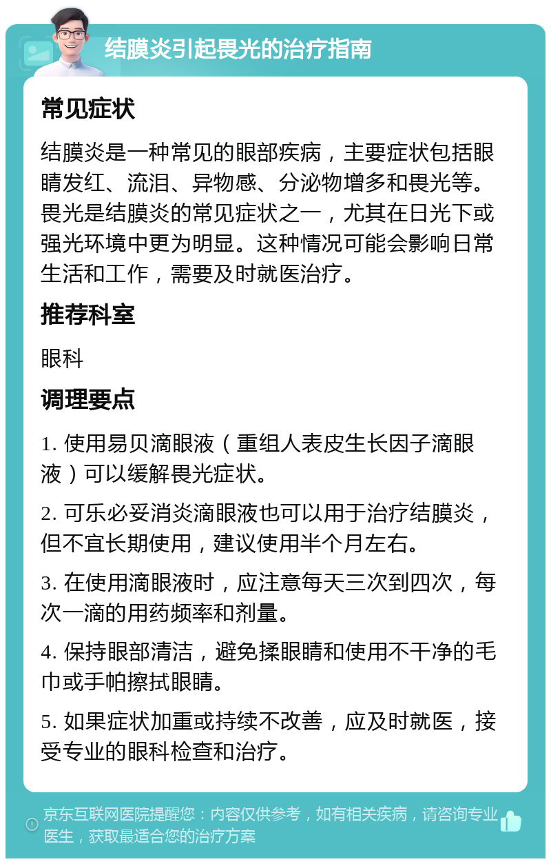 结膜炎引起畏光的治疗指南 常见症状 结膜炎是一种常见的眼部疾病，主要症状包括眼睛发红、流泪、异物感、分泌物增多和畏光等。畏光是结膜炎的常见症状之一，尤其在日光下或强光环境中更为明显。这种情况可能会影响日常生活和工作，需要及时就医治疗。 推荐科室 眼科 调理要点 1. 使用易贝滴眼液（重组人表皮生长因子滴眼液）可以缓解畏光症状。 2. 可乐必妥消炎滴眼液也可以用于治疗结膜炎，但不宜长期使用，建议使用半个月左右。 3. 在使用滴眼液时，应注意每天三次到四次，每次一滴的用药频率和剂量。 4. 保持眼部清洁，避免揉眼睛和使用不干净的毛巾或手帕擦拭眼睛。 5. 如果症状加重或持续不改善，应及时就医，接受专业的眼科检查和治疗。