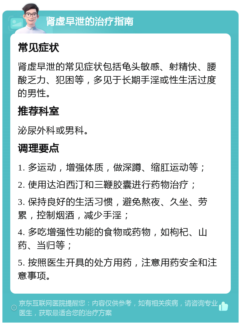 肾虚早泄的治疗指南 常见症状 肾虚早泄的常见症状包括龟头敏感、射精快、腰酸乏力、犯困等，多见于长期手淫或性生活过度的男性。 推荐科室 泌尿外科或男科。 调理要点 1. 多运动，增强体质，做深蹲、缩肛运动等； 2. 使用达泊西汀和三鞭胶囊进行药物治疗； 3. 保持良好的生活习惯，避免熬夜、久坐、劳累，控制烟酒，减少手淫； 4. 多吃增强性功能的食物或药物，如枸杞、山药、当归等； 5. 按照医生开具的处方用药，注意用药安全和注意事项。