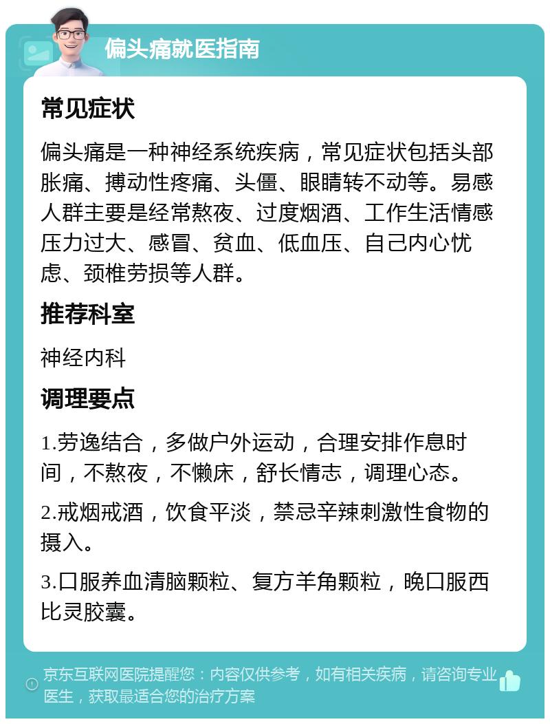 偏头痛就医指南 常见症状 偏头痛是一种神经系统疾病，常见症状包括头部胀痛、搏动性疼痛、头僵、眼睛转不动等。易感人群主要是经常熬夜、过度烟酒、工作生活情感压力过大、感冒、贫血、低血压、自己内心忧虑、颈椎劳损等人群。 推荐科室 神经内科 调理要点 1.劳逸结合，多做户外运动，合理安排作息时间，不熬夜，不懒床，舒长情志，调理心态。 2.戒烟戒酒，饮食平淡，禁忌辛辣刺激性食物的摄入。 3.口服养血清脑颗粒、复方羊角颗粒，晚口服西比灵胶囊。