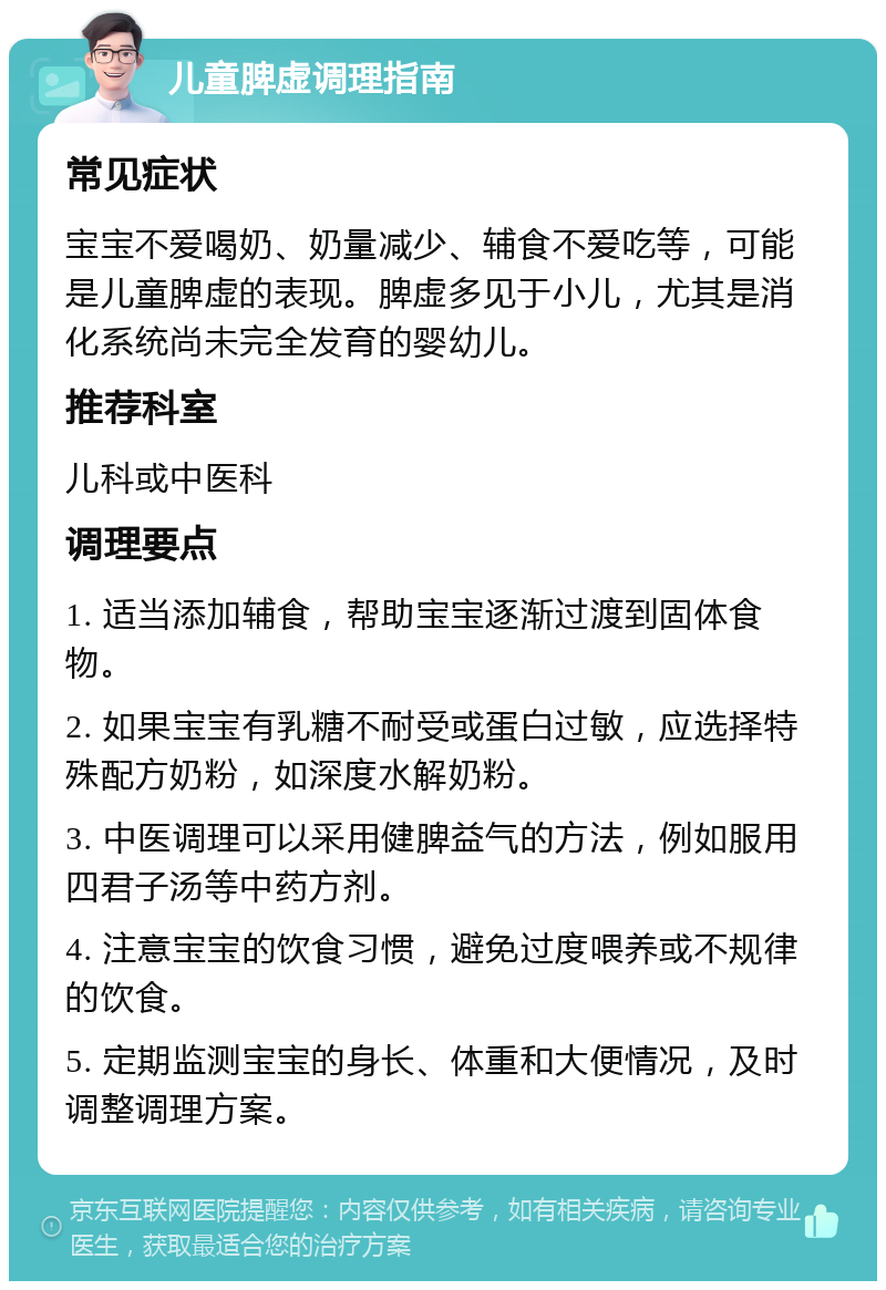 儿童脾虚调理指南 常见症状 宝宝不爱喝奶、奶量减少、辅食不爱吃等，可能是儿童脾虚的表现。脾虚多见于小儿，尤其是消化系统尚未完全发育的婴幼儿。 推荐科室 儿科或中医科 调理要点 1. 适当添加辅食，帮助宝宝逐渐过渡到固体食物。 2. 如果宝宝有乳糖不耐受或蛋白过敏，应选择特殊配方奶粉，如深度水解奶粉。 3. 中医调理可以采用健脾益气的方法，例如服用四君子汤等中药方剂。 4. 注意宝宝的饮食习惯，避免过度喂养或不规律的饮食。 5. 定期监测宝宝的身长、体重和大便情况，及时调整调理方案。