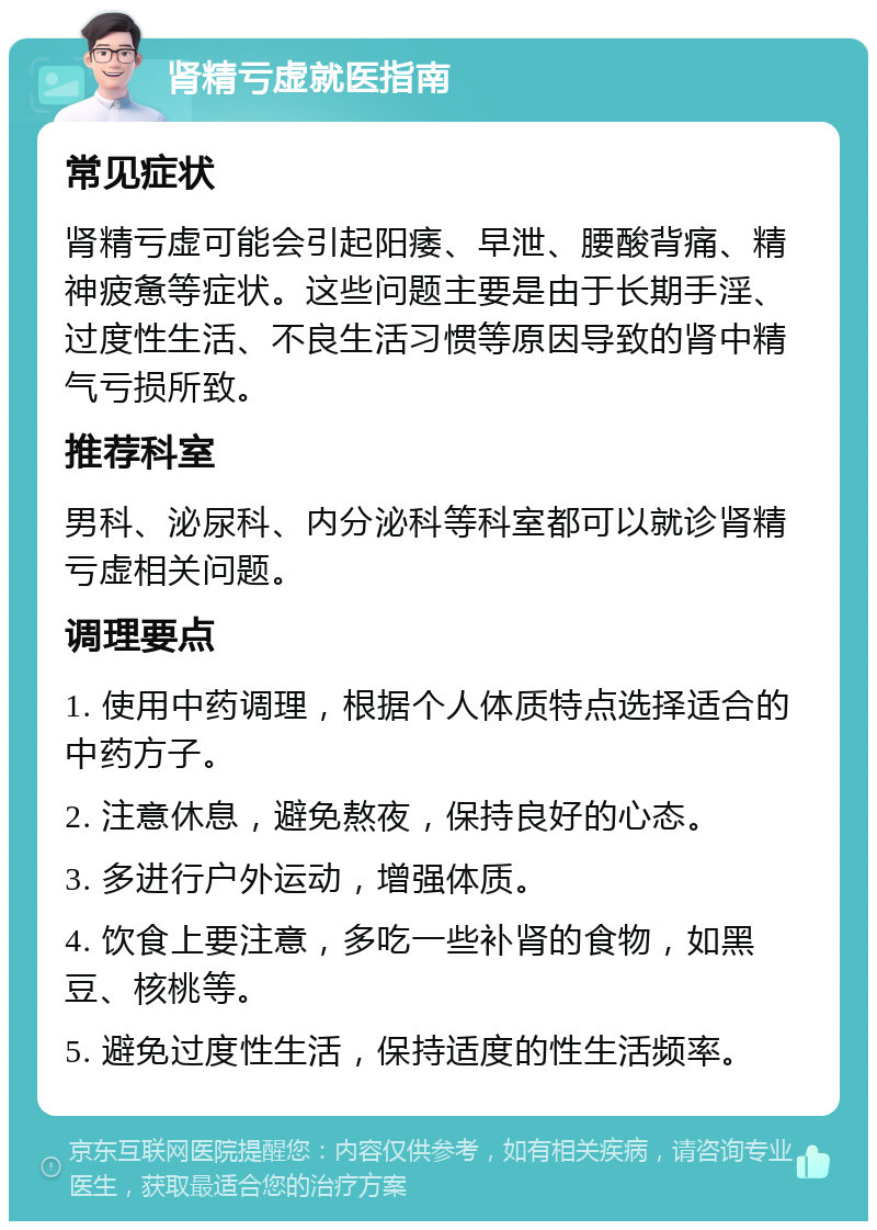 肾精亏虚就医指南 常见症状 肾精亏虚可能会引起阳痿、早泄、腰酸背痛、精神疲惫等症状。这些问题主要是由于长期手淫、过度性生活、不良生活习惯等原因导致的肾中精气亏损所致。 推荐科室 男科、泌尿科、内分泌科等科室都可以就诊肾精亏虚相关问题。 调理要点 1. 使用中药调理，根据个人体质特点选择适合的中药方子。 2. 注意休息，避免熬夜，保持良好的心态。 3. 多进行户外运动，增强体质。 4. 饮食上要注意，多吃一些补肾的食物，如黑豆、核桃等。 5. 避免过度性生活，保持适度的性生活频率。