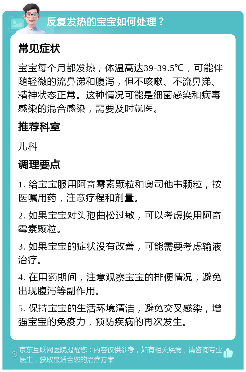 反复发热的宝宝如何处理？ 常见症状 宝宝每个月都发热，体温高达39-39.5℃，可能伴随轻微的流鼻涕和腹泻，但不咳嗽、不流鼻涕、精神状态正常。这种情况可能是细菌感染和病毒感染的混合感染，需要及时就医。 推荐科室 儿科 调理要点 1. 给宝宝服用阿奇霉素颗粒和奥司他韦颗粒，按医嘱用药，注意疗程和剂量。 2. 如果宝宝对头孢曲松过敏，可以考虑换用阿奇霉素颗粒。 3. 如果宝宝的症状没有改善，可能需要考虑输液治疗。 4. 在用药期间，注意观察宝宝的排便情况，避免出现腹泻等副作用。 5. 保持宝宝的生活环境清洁，避免交叉感染，增强宝宝的免疫力，预防疾病的再次发生。