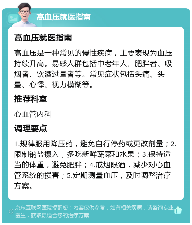 高血压就医指南 高血压就医指南 高血压是一种常见的慢性疾病，主要表现为血压持续升高。易感人群包括中老年人、肥胖者、吸烟者、饮酒过量者等。常见症状包括头痛、头晕、心悸、视力模糊等。 推荐科室 心血管内科 调理要点 1.规律服用降压药，避免自行停药或更改剂量；2.限制钠盐摄入，多吃新鲜蔬菜和水果；3.保持适当的体重，避免肥胖；4.戒烟限酒，减少对心血管系统的损害；5.定期测量血压，及时调整治疗方案。