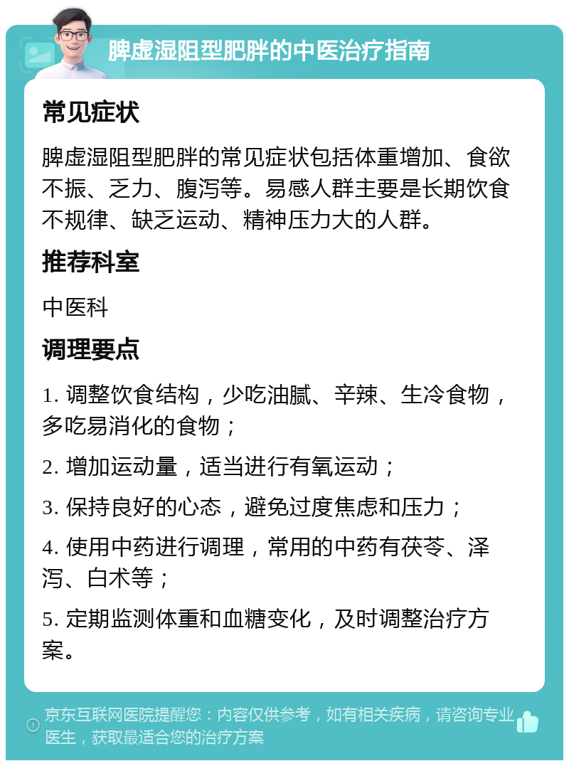 脾虚湿阻型肥胖的中医治疗指南 常见症状 脾虚湿阻型肥胖的常见症状包括体重增加、食欲不振、乏力、腹泻等。易感人群主要是长期饮食不规律、缺乏运动、精神压力大的人群。 推荐科室 中医科 调理要点 1. 调整饮食结构，少吃油腻、辛辣、生冷食物，多吃易消化的食物； 2. 增加运动量，适当进行有氧运动； 3. 保持良好的心态，避免过度焦虑和压力； 4. 使用中药进行调理，常用的中药有茯苓、泽泻、白术等； 5. 定期监测体重和血糖变化，及时调整治疗方案。