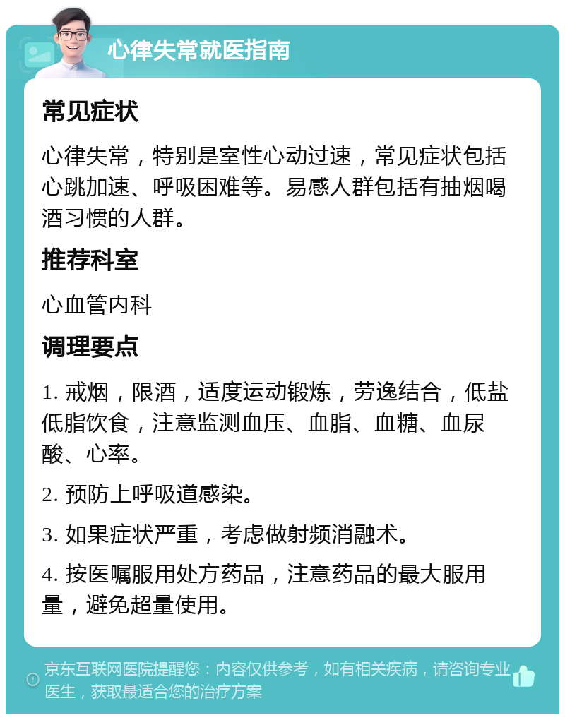 心律失常就医指南 常见症状 心律失常，特别是室性心动过速，常见症状包括心跳加速、呼吸困难等。易感人群包括有抽烟喝酒习惯的人群。 推荐科室 心血管内科 调理要点 1. 戒烟，限酒，适度运动锻炼，劳逸结合，低盐低脂饮食，注意监测血压、血脂、血糖、血尿酸、心率。 2. 预防上呼吸道感染。 3. 如果症状严重，考虑做射频消融术。 4. 按医嘱服用处方药品，注意药品的最大服用量，避免超量使用。