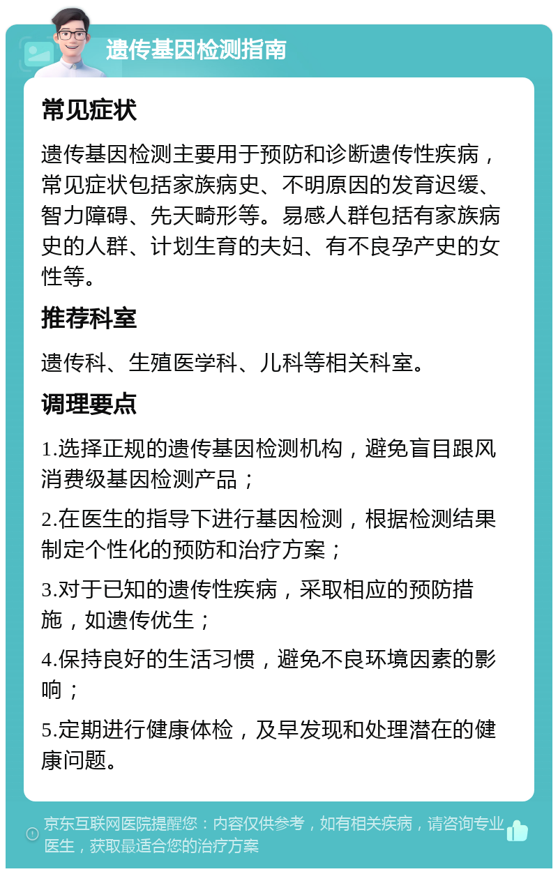 遗传基因检测指南 常见症状 遗传基因检测主要用于预防和诊断遗传性疾病，常见症状包括家族病史、不明原因的发育迟缓、智力障碍、先天畸形等。易感人群包括有家族病史的人群、计划生育的夫妇、有不良孕产史的女性等。 推荐科室 遗传科、生殖医学科、儿科等相关科室。 调理要点 1.选择正规的遗传基因检测机构，避免盲目跟风消费级基因检测产品； 2.在医生的指导下进行基因检测，根据检测结果制定个性化的预防和治疗方案； 3.对于已知的遗传性疾病，采取相应的预防措施，如遗传优生； 4.保持良好的生活习惯，避免不良环境因素的影响； 5.定期进行健康体检，及早发现和处理潜在的健康问题。