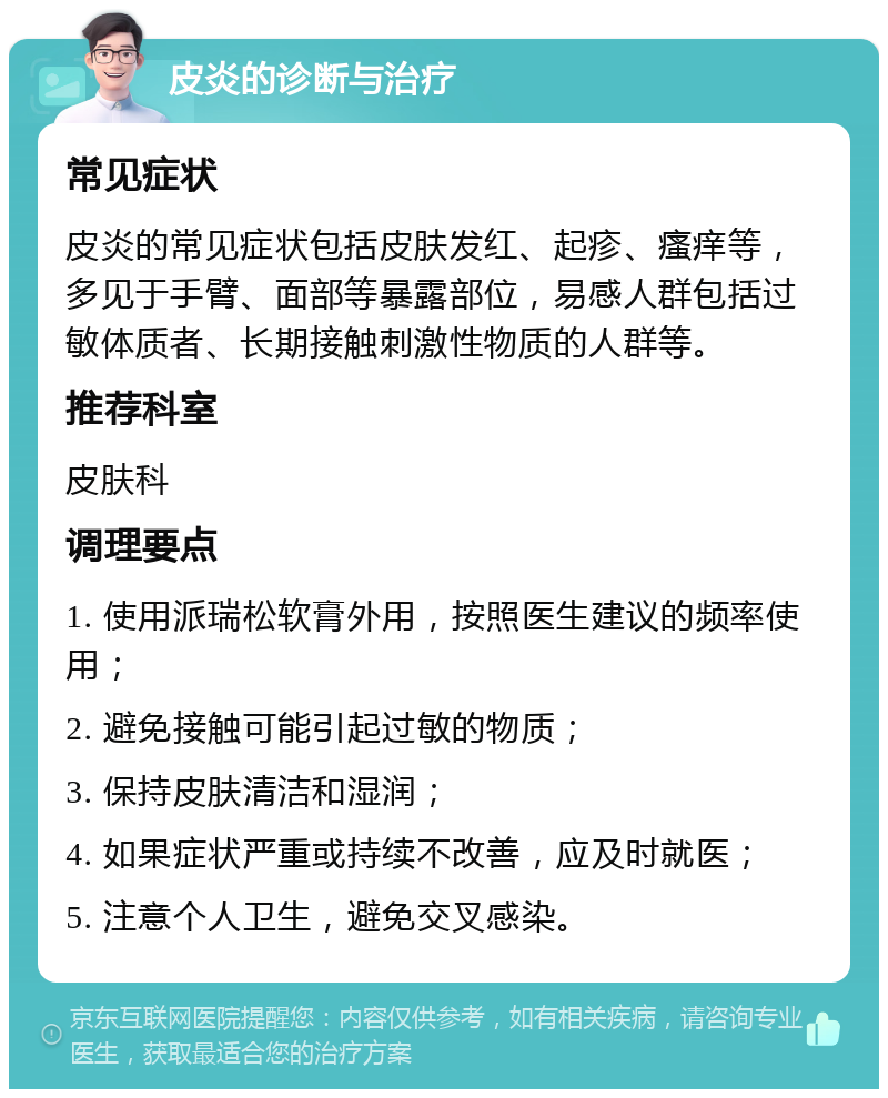 皮炎的诊断与治疗 常见症状 皮炎的常见症状包括皮肤发红、起疹、瘙痒等，多见于手臂、面部等暴露部位，易感人群包括过敏体质者、长期接触刺激性物质的人群等。 推荐科室 皮肤科 调理要点 1. 使用派瑞松软膏外用，按照医生建议的频率使用； 2. 避免接触可能引起过敏的物质； 3. 保持皮肤清洁和湿润； 4. 如果症状严重或持续不改善，应及时就医； 5. 注意个人卫生，避免交叉感染。