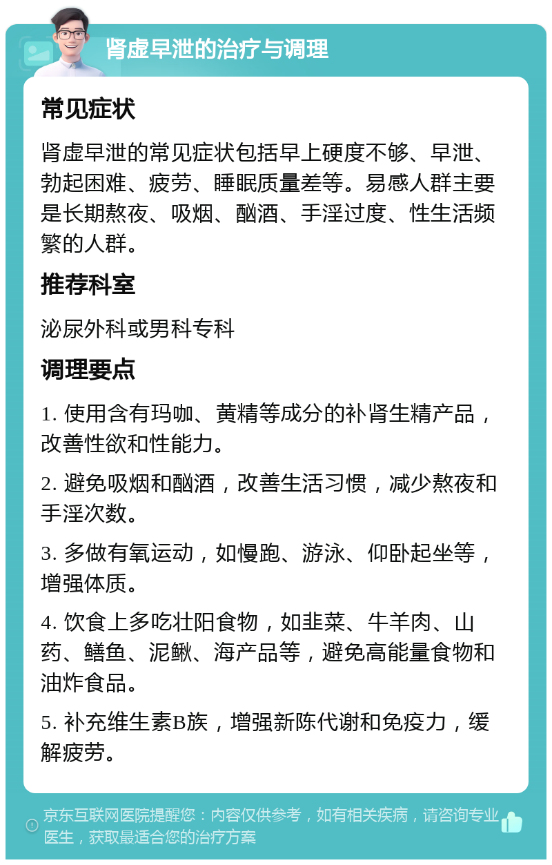 肾虚早泄的治疗与调理 常见症状 肾虚早泄的常见症状包括早上硬度不够、早泄、勃起困难、疲劳、睡眠质量差等。易感人群主要是长期熬夜、吸烟、酗酒、手淫过度、性生活频繁的人群。 推荐科室 泌尿外科或男科专科 调理要点 1. 使用含有玛咖、黄精等成分的补肾生精产品，改善性欲和性能力。 2. 避免吸烟和酗酒，改善生活习惯，减少熬夜和手淫次数。 3. 多做有氧运动，如慢跑、游泳、仰卧起坐等，增强体质。 4. 饮食上多吃壮阳食物，如韭菜、牛羊肉、山药、鳝鱼、泥鳅、海产品等，避免高能量食物和油炸食品。 5. 补充维生素B族，增强新陈代谢和免疫力，缓解疲劳。