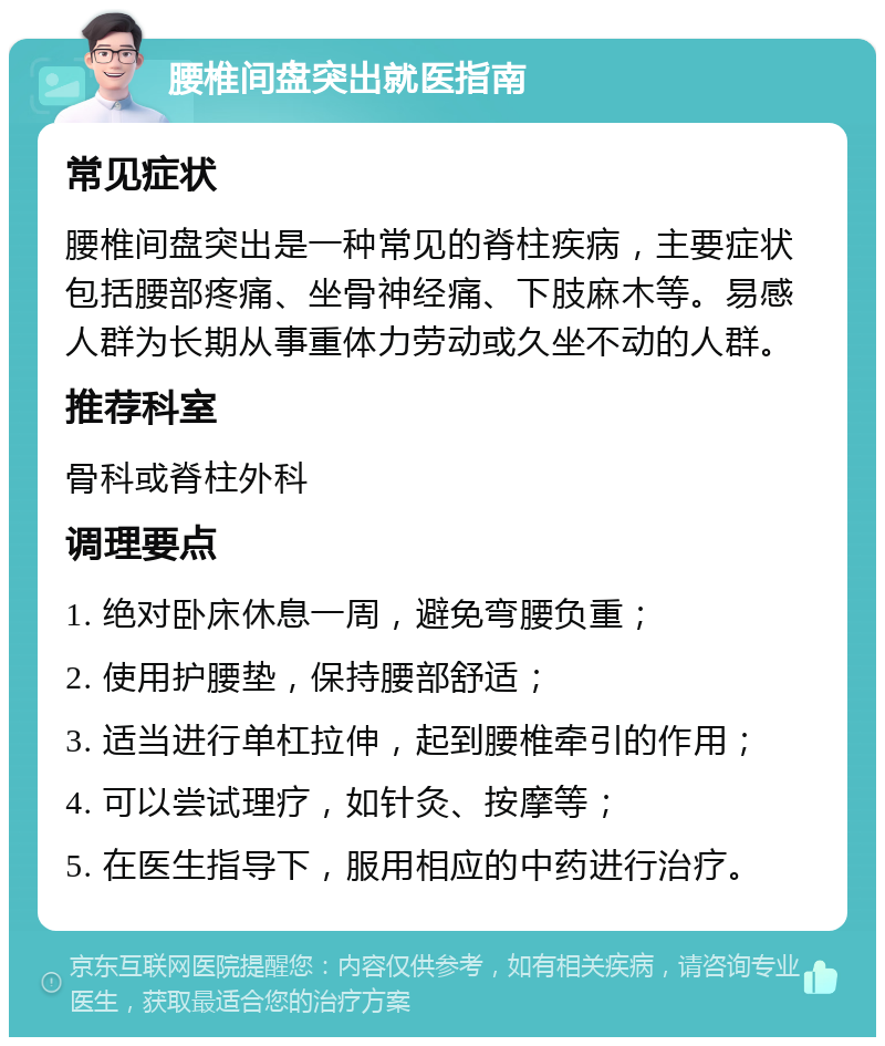 腰椎间盘突出就医指南 常见症状 腰椎间盘突出是一种常见的脊柱疾病，主要症状包括腰部疼痛、坐骨神经痛、下肢麻木等。易感人群为长期从事重体力劳动或久坐不动的人群。 推荐科室 骨科或脊柱外科 调理要点 1. 绝对卧床休息一周，避免弯腰负重； 2. 使用护腰垫，保持腰部舒适； 3. 适当进行单杠拉伸，起到腰椎牵引的作用； 4. 可以尝试理疗，如针灸、按摩等； 5. 在医生指导下，服用相应的中药进行治疗。