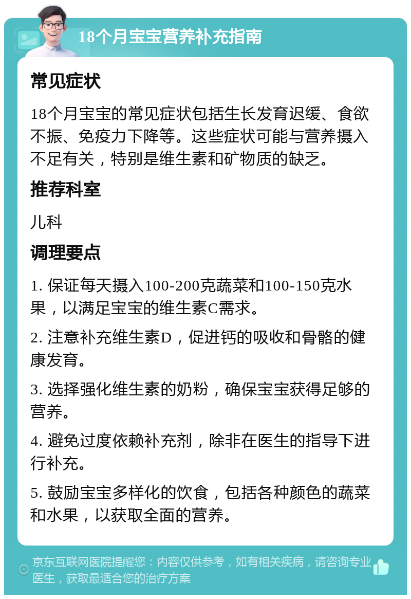 18个月宝宝营养补充指南 常见症状 18个月宝宝的常见症状包括生长发育迟缓、食欲不振、免疫力下降等。这些症状可能与营养摄入不足有关，特别是维生素和矿物质的缺乏。 推荐科室 儿科 调理要点 1. 保证每天摄入100-200克蔬菜和100-150克水果，以满足宝宝的维生素C需求。 2. 注意补充维生素D，促进钙的吸收和骨骼的健康发育。 3. 选择强化维生素的奶粉，确保宝宝获得足够的营养。 4. 避免过度依赖补充剂，除非在医生的指导下进行补充。 5. 鼓励宝宝多样化的饮食，包括各种颜色的蔬菜和水果，以获取全面的营养。