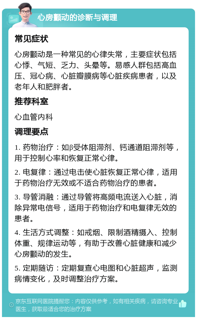 心房颤动的诊断与调理 常见症状 心房颤动是一种常见的心律失常，主要症状包括心悸、气短、乏力、头晕等。易感人群包括高血压、冠心病、心脏瓣膜病等心脏疾病患者，以及老年人和肥胖者。 推荐科室 心血管内科 调理要点 1. 药物治疗：如β受体阻滞剂、钙通道阻滞剂等，用于控制心率和恢复正常心律。 2. 电复律：通过电击使心脏恢复正常心律，适用于药物治疗无效或不适合药物治疗的患者。 3. 导管消融：通过导管将高频电流送入心脏，消除异常电信号，适用于药物治疗和电复律无效的患者。 4. 生活方式调整：如戒烟、限制酒精摄入、控制体重、规律运动等，有助于改善心脏健康和减少心房颤动的发生。 5. 定期随访：定期复查心电图和心脏超声，监测病情变化，及时调整治疗方案。