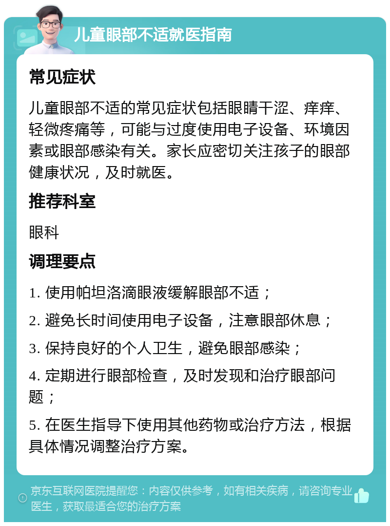 儿童眼部不适就医指南 常见症状 儿童眼部不适的常见症状包括眼睛干涩、痒痒、轻微疼痛等，可能与过度使用电子设备、环境因素或眼部感染有关。家长应密切关注孩子的眼部健康状况，及时就医。 推荐科室 眼科 调理要点 1. 使用帕坦洛滴眼液缓解眼部不适； 2. 避免长时间使用电子设备，注意眼部休息； 3. 保持良好的个人卫生，避免眼部感染； 4. 定期进行眼部检查，及时发现和治疗眼部问题； 5. 在医生指导下使用其他药物或治疗方法，根据具体情况调整治疗方案。